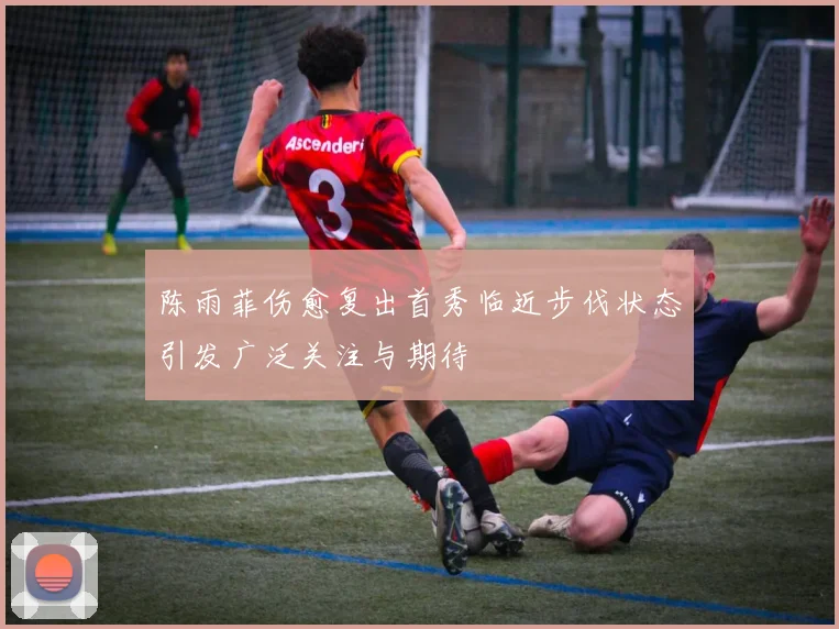 陈雨菲伤愈复出首秀临近步伐状态引发广泛关注与期待