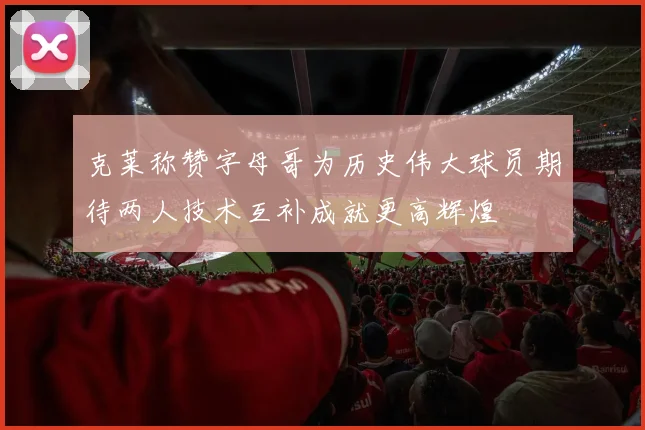 克莱称赞字母哥为历史伟大球员期待两人技术互补成就更高辉煌
