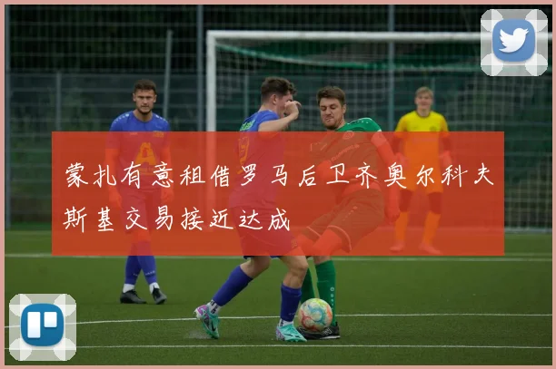 蒙扎有意租借罗马后卫齐奥尔科夫斯基交易接近达成