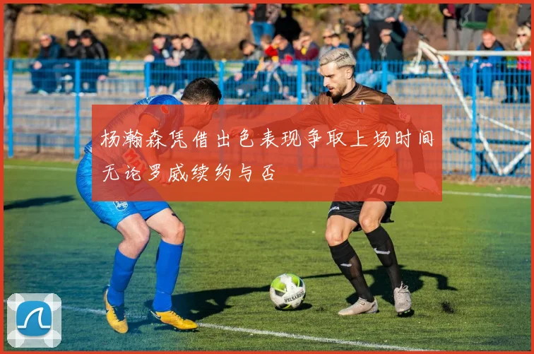 杨瀚森凭借出色表现争取上场时间无论罗威续约与否