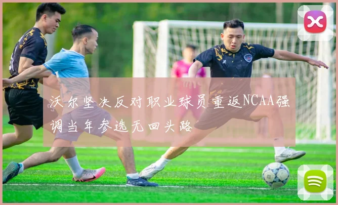 沃尔坚决反对职业球员重返NCAA强调当年参选无回头路
