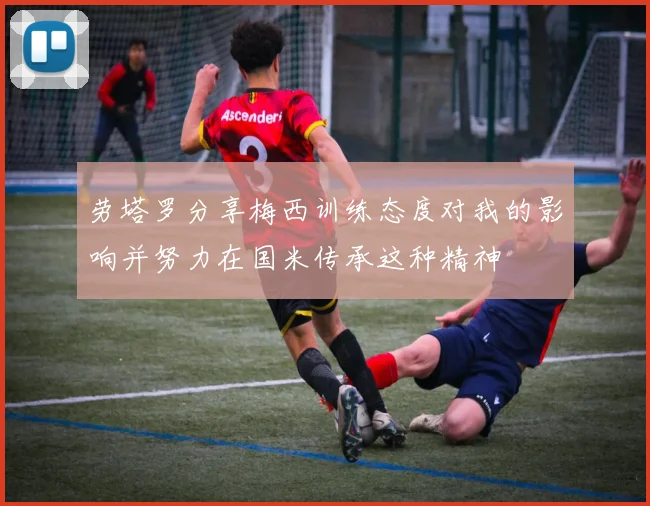 劳塔罗分享梅西训练态度对我的影响并努力在国米传承这种精神