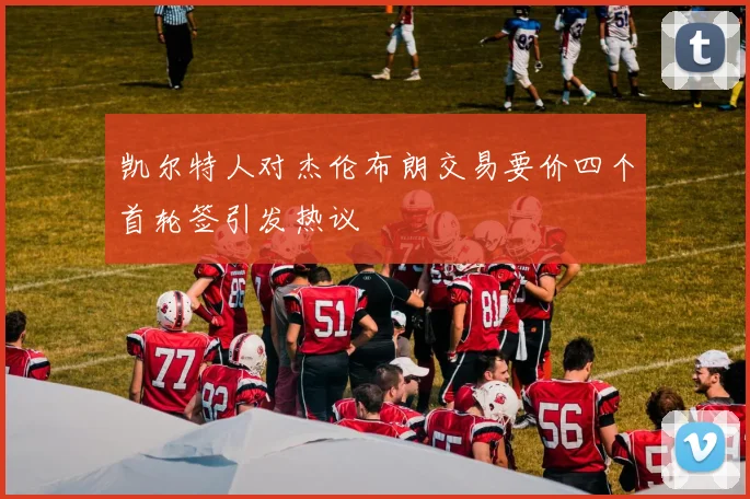 凯尔特人对杰伦布朗交易要价四个首轮签引发热议
