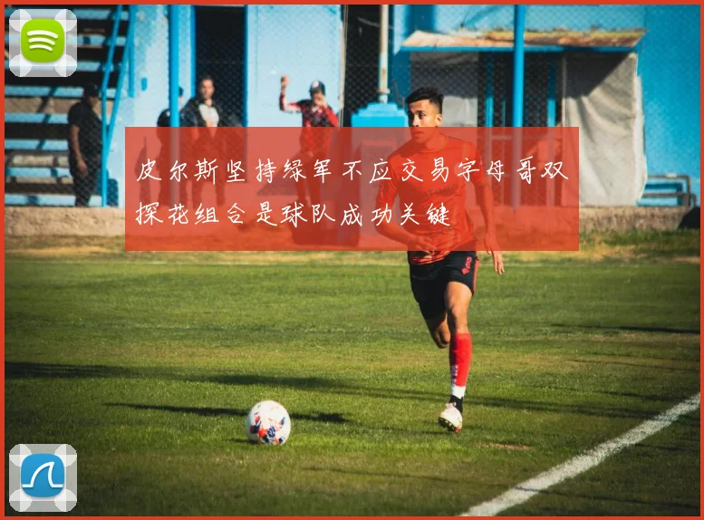 皮尔斯坚持绿军不应交易字母哥双探花组合是球队成功关键
