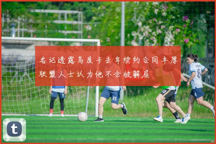 名记透露乌度卡去年续约合同丰厚联盟人士认为他不会被解雇