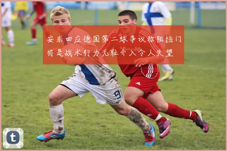 安东回应德国第二球争议称阻挡门将是战术行为无耻介入令人失望