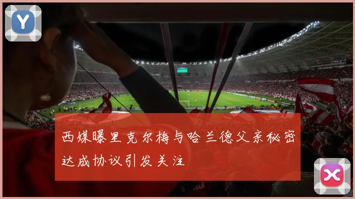 西媒曝里克尔梅与哈兰德父亲秘密达成协议引发关注