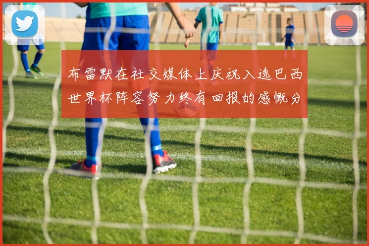 布雷默在社交媒体上庆祝入选巴西世界杯阵容努力终有回报的感慨分享