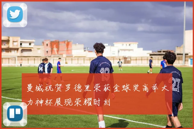 曼城祝贺罗德里荣获金球奖高举大力神杯展现荣耀时刻