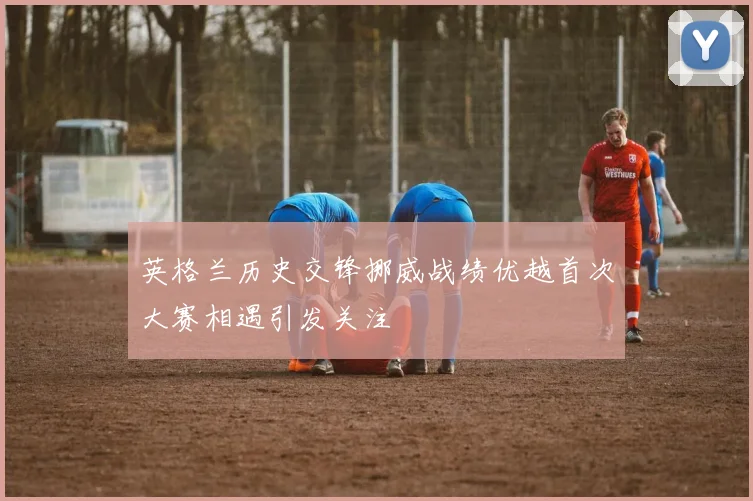 英格兰历史交锋挪威战绩优越首次大赛相遇引发关注