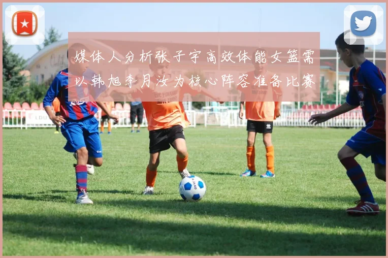 媒体人分析张子宇高效体能女篮需以韩旭李月汝为核心阵容准备比赛