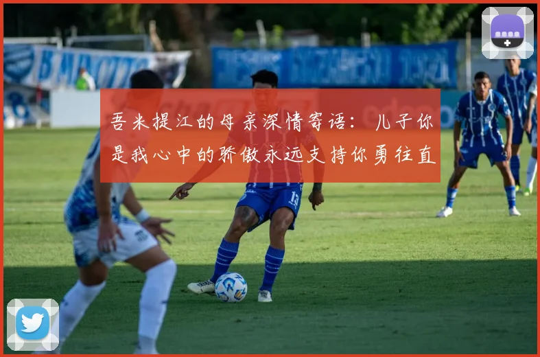 吾米提江的母亲深情寄语：儿子你是我心中的骄傲永远支持你勇往直前！