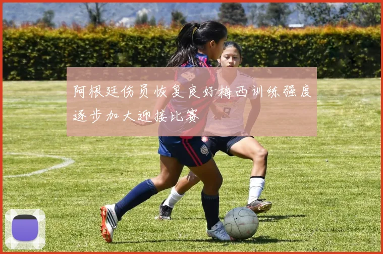 阿根廷伤员恢复良好梅西训练强度逐步加大迎接比赛