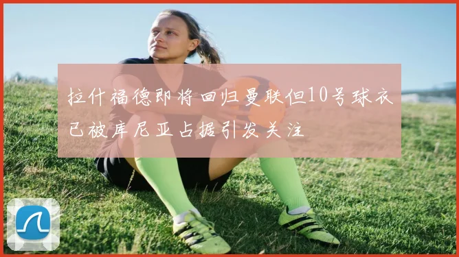 拉什福德即将回归曼联但10号球衣已被库尼亚占据引发关注