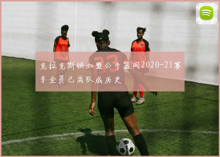 克拉克斯顿加盟公牛篮网2020-21赛季全员已离队成历史