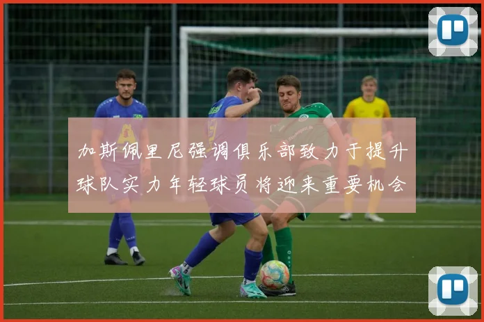 加斯佩里尼强调俱乐部致力于提升球队实力年轻球员将迎来重要机会