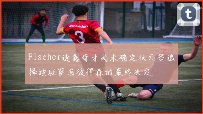 Fischer透露奇才尚未确定状元签选择迪班萨或彼得森的最终决定