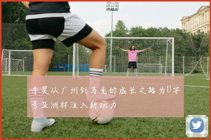李昊从广州到马竞的成长之路为U字号亚洲杯注入新动力