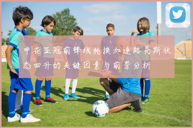 申花亚冠前锋线轮换加速路易斯状态回升的关键因素与前景分析