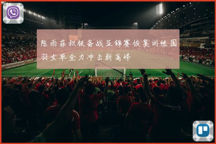 陈雨菲积极备战亚锦赛恢复训练国羽女单全力冲击新高峰