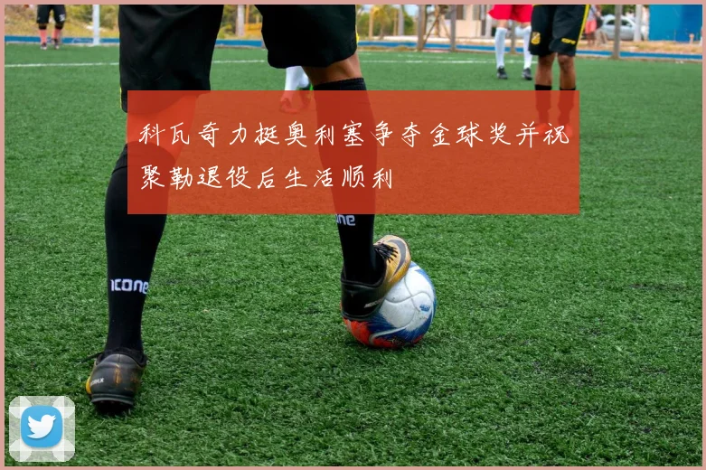 科瓦奇力挺奥利塞争夺金球奖并祝聚勒退役后生活顺利