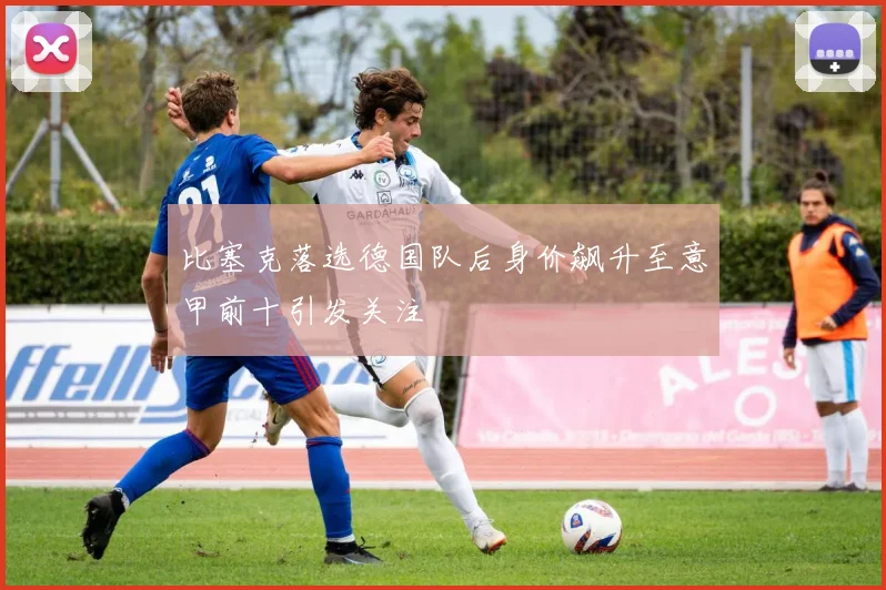 比塞克落选德国队后身价飙升至意甲前十引发关注