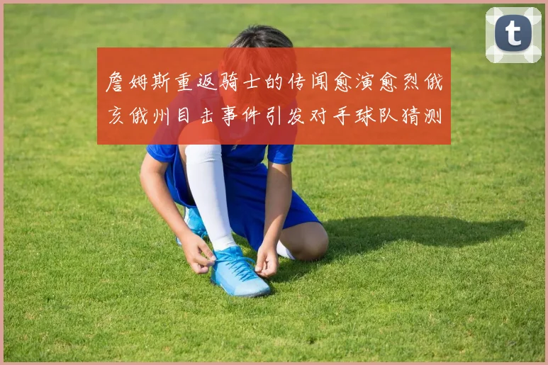詹姆斯重返骑士的传闻愈演愈烈俄亥俄州目击事件引发对手球队猜测
