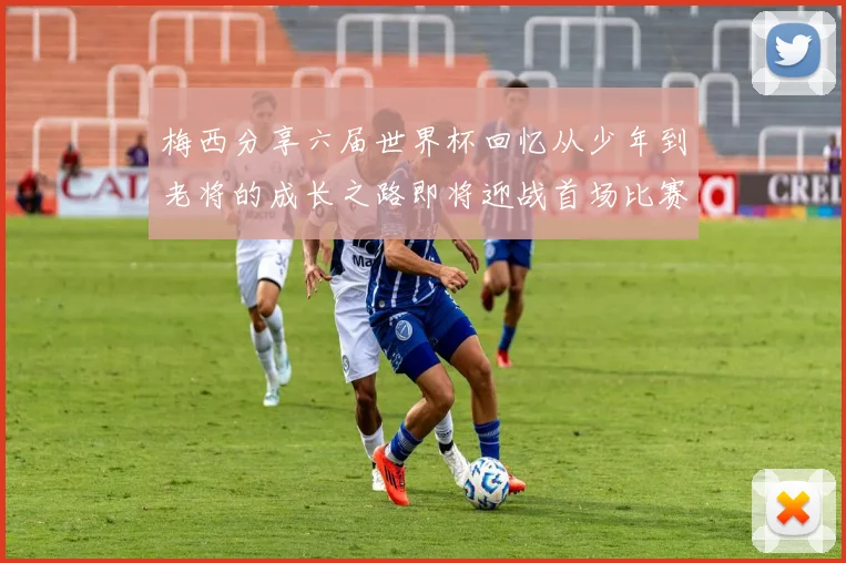 梅西分享六届世界杯回忆从少年到老将的成长之路即将迎战首场比赛