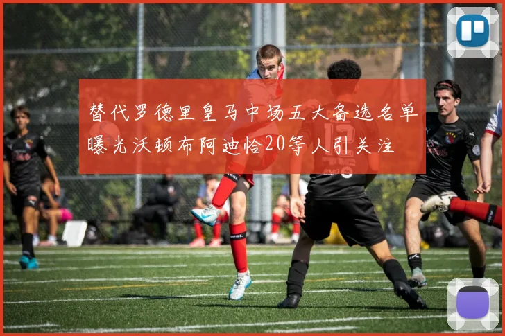 替代罗德里皇马中场五大备选名单曝光沃顿布阿迪恰20等人引关注