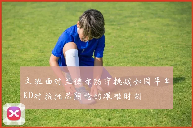 文班面对兰德尔防守挑战如同早年KD对抗托尼阿伦的艰难时刻