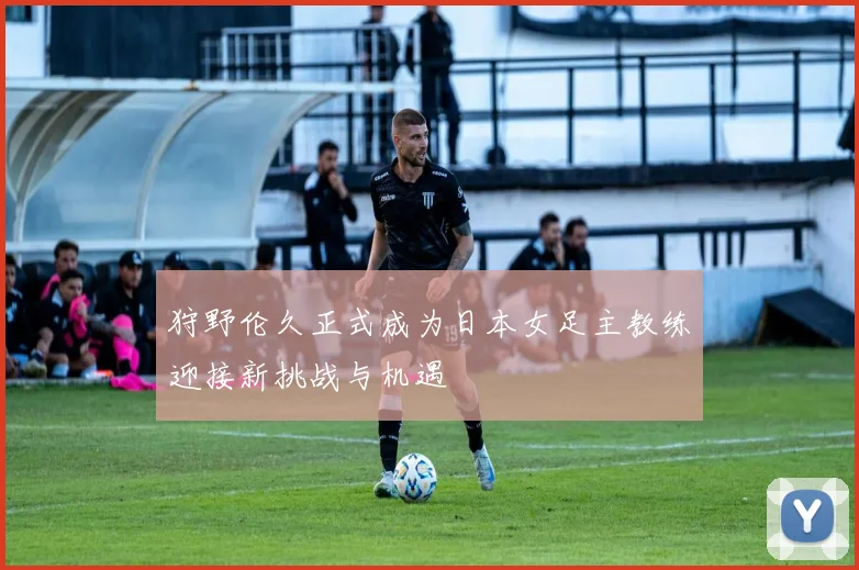 狩野伦久正式成为日本女足主教练迎接新挑战与机遇