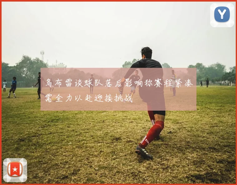 乌布雷谈球队落后影响称赛程紧凑需全力以赴迎接挑战