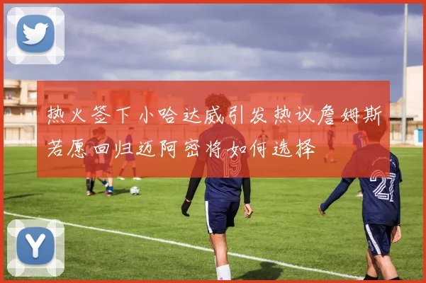 热火签下小哈达威引发热议詹姆斯若愿回归迈阿密将如何选择